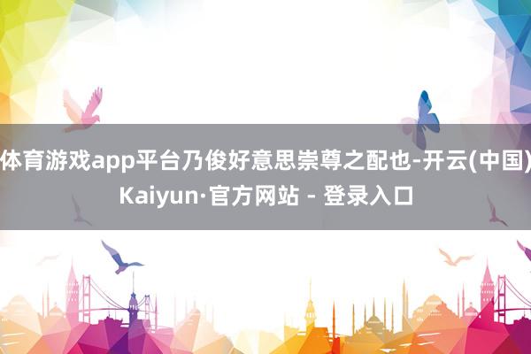 体育游戏app平台乃俊好意思崇尊之配也-开云(中国)Kaiyun·官方网站 - 登录入口