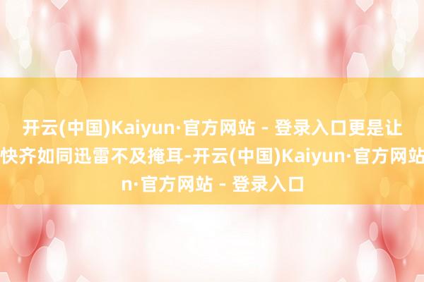 开云(中国)Kaiyun·官方网站 - 登录入口更是让每一次的加快齐如同迅雷不及掩耳-开云(中国)Kaiyun·官方网站 - 登录入口