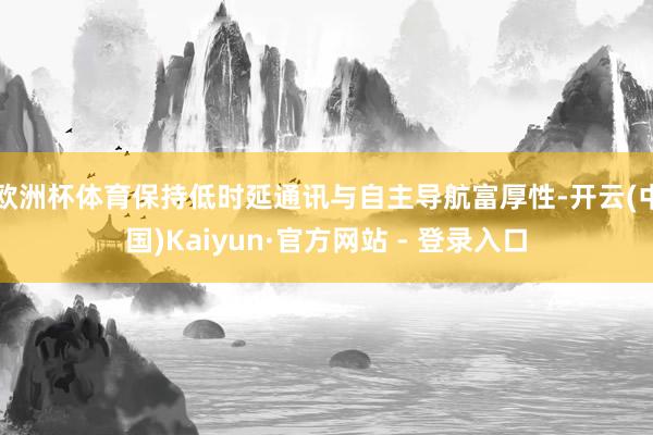 欧洲杯体育保持低时延通讯与自主导航富厚性-开云(中国)Kaiyun·官方网站 - 登录入口