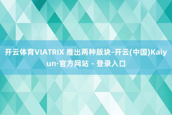 开云体育VIATRIX 推出两种版块-开云(中国)Kaiyun·官方网站 - 登录入口