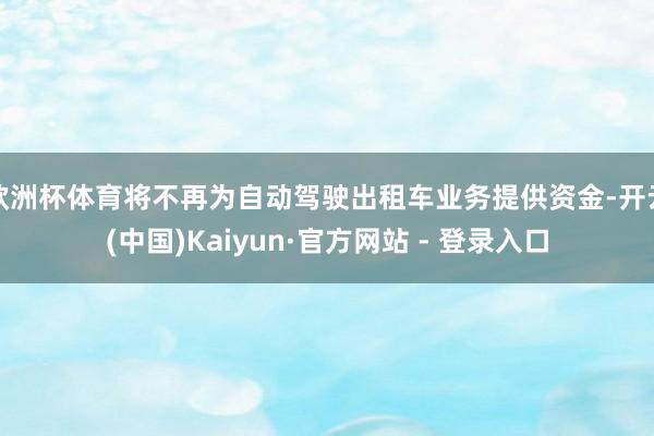 欧洲杯体育将不再为自动驾驶出租车业务提供资金-开云(中国)Kaiyun·官方网站 - 登录入口