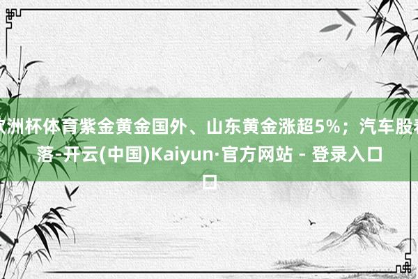 欧洲杯体育紫金黄金国外、山东黄金涨超5%；汽车股着落-开云(中国)Kaiyun·官方网站 - 登录入口