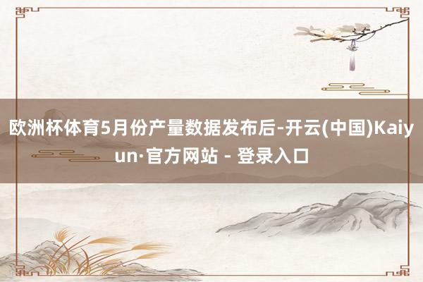 欧洲杯体育　　5月份产量数据发布后-开云(中国)Kaiyun·官方网站 - 登录入口