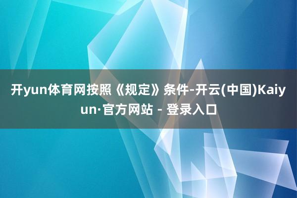 开yun体育网　　按照《规定》条件-开云(中国)Kaiyun·官方网站 - 登录入口