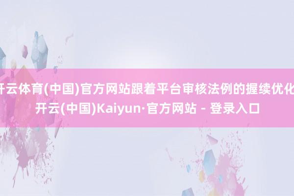 开云体育(中国)官方网站跟着平台审核法例的握续优化-开云(中国)Kaiyun·官方网站 - 登录入口