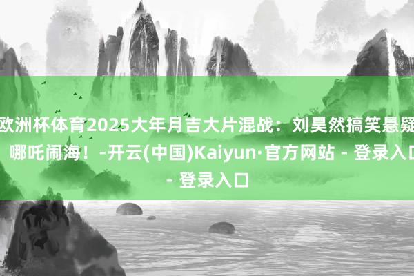 欧洲杯体育2025大年月吉大片混战：刘昊然搞笑悬疑，哪吒闹海！-开云(中国)Kaiyun·官方网站 - 登录入口