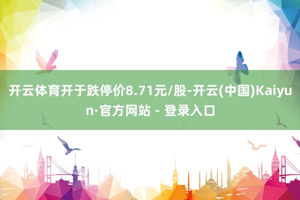 开云体育开于跌停价8.71元/股-开云(中国)Kaiyun·官方网站 - 登录入口