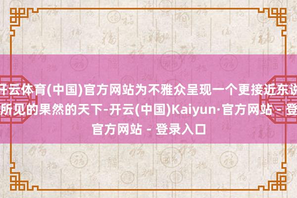 开云体育(中国)官方网站为不雅众呈现一个更接近东说念主眼所见的果然的天下-开云(中国)Kaiyun·官方网站 - 登录入口