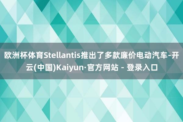 欧洲杯体育Stellantis推出了多款廉价电动汽车-开云(中国)Kaiyun·官方网站 - 登录入口