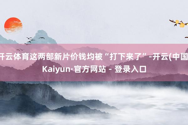 开云体育这两部新片价钱均被“打下来了”-开云(中国)Kaiyun·官方网站 - 登录入口