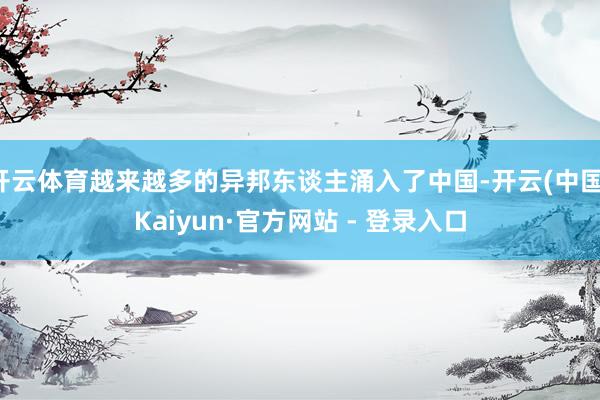 开云体育越来越多的异邦东谈主涌入了中国-开云(中国)Kaiyun·官方网站 - 登录入口