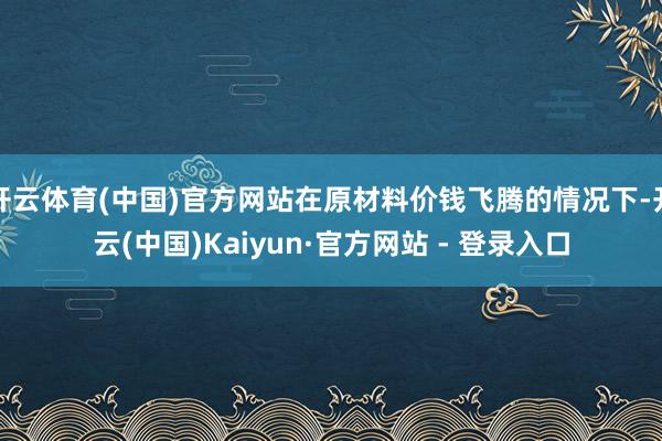 开云体育(中国)官方网站在原材料价钱飞腾的情况下-开云(中国)Kaiyun·官方网站 - 登录入口