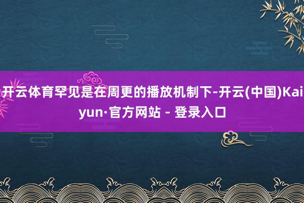 开云体育罕见是在周更的播放机制下-开云(中国)Kaiyun·官方网站 - 登录入口