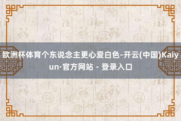 欧洲杯体育个东说念主更心爱白色-开云(中国)Kaiyun·官方网站 - 登录入口