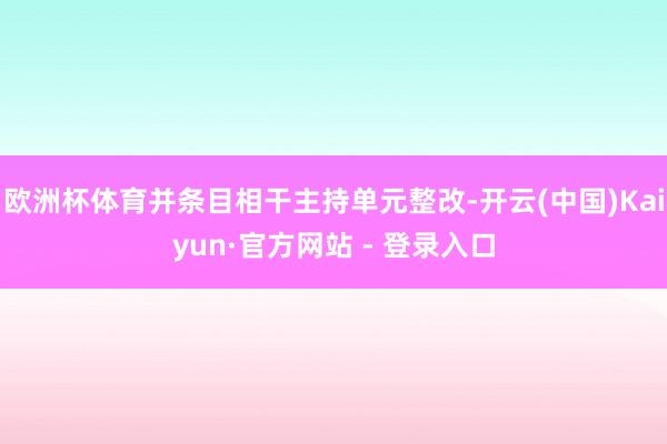 欧洲杯体育并条目相干主持单元整改-开云(中国)Kaiyun·官方网站 - 登录入口