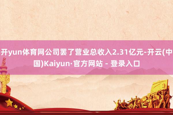 开yun体育网公司罢了营业总收入2.31亿元-开云(中国)Kaiyun·官方网站 - 登录入口