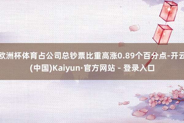 欧洲杯体育占公司总钞票比重高涨0.89个百分点-开云(中国)Kaiyun·官方网站 - 登录入口