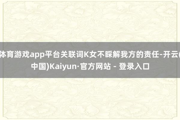 体育游戏app平台关联词K女不睬解我方的责任-开云(中国)Kaiyun·官方网站 - 登录入口