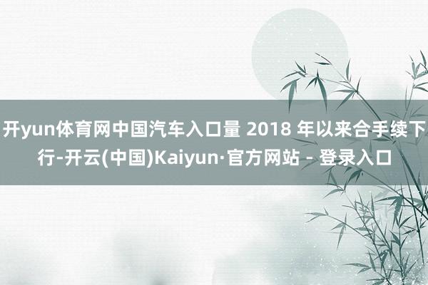 开yun体育网中国汽车入口量 2018 年以来合手续下行-开云(中国)Kaiyun·官方网站 - 登录入口