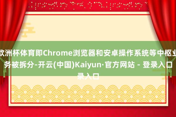 欧洲杯体育即Chrome浏览器和安卓操作系统等中枢业务被拆分-开云(中国)Kaiyun·官方网站 - 登录入口