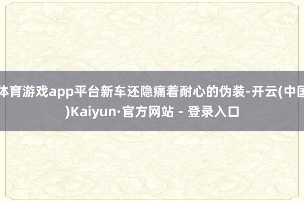体育游戏app平台新车还隐痛着耐心的伪装-开云(中国)Kaiyun·官方网站 - 登录入口