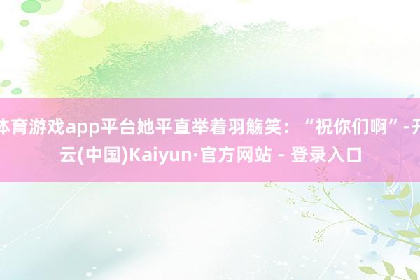 体育游戏app平台她平直举着羽觞笑：“祝你们啊”-开云(中国)Kaiyun·官方网站 - 登录入口