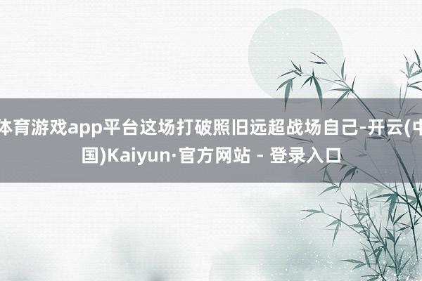 体育游戏app平台这场打破照旧远超战场自己-开云(中国)Kaiyun·官方网站 - 登录入口