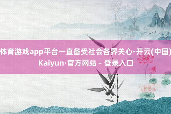 体育游戏app平台一直备受社会各界关心-开云(中国)Kaiyun·官方网站 - 登录入口