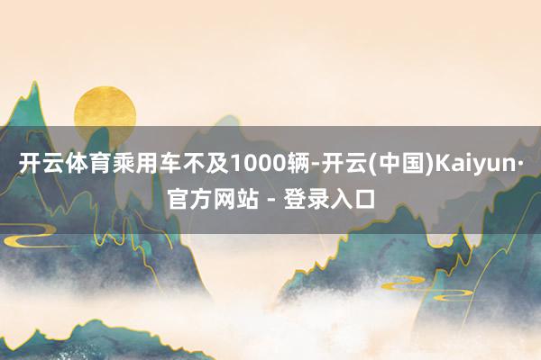 开云体育乘用车不及1000辆-开云(中国)Kaiyun·官方网站 - 登录入口