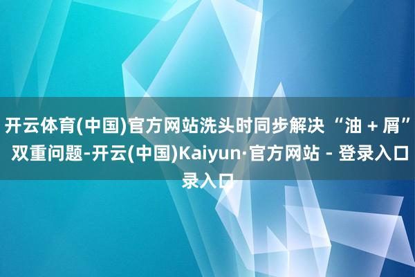 开云体育(中国)官方网站洗头时同步解决 “油 + 屑” 双重问题-开云(中国)Kaiyun·官方网站 - 登录入口