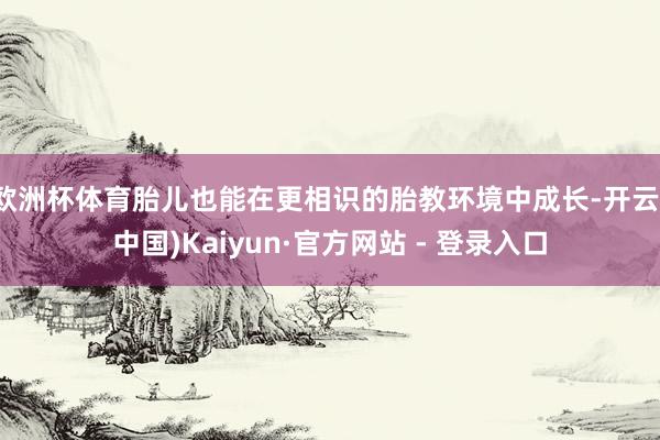 欧洲杯体育胎儿也能在更相识的胎教环境中成长-开云(中国)Kaiyun·官方网站 - 登录入口