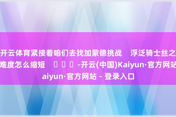 开云体育紧接着咱们去找加蒙德挑战 浮泛骑士丝之歌高庭连战难度怎么缩短 -开云(中国)Kaiyun·官方网站 - 登录入口