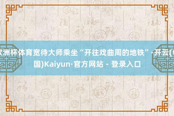 欧洲杯体育宽待大师乘坐“开往戏曲周的地铁”-开云(中国)Kaiyun·官方网站 - 登录入口