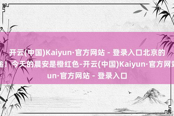 开云(中国)Kaiyun·官方网站 - 登录入口北京的跋扈准时投递！今天的晨安是橙红色-开云(中国)Kaiyun·官方网站 - 登录入口