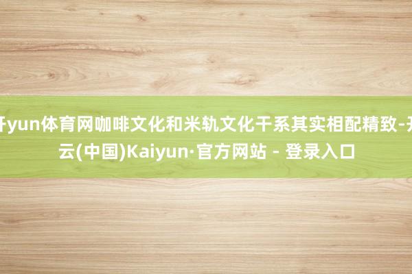 开yun体育网咖啡文化和米轨文化干系其实相配精致-开云(中国)Kaiyun·官方网站 - 登录入口