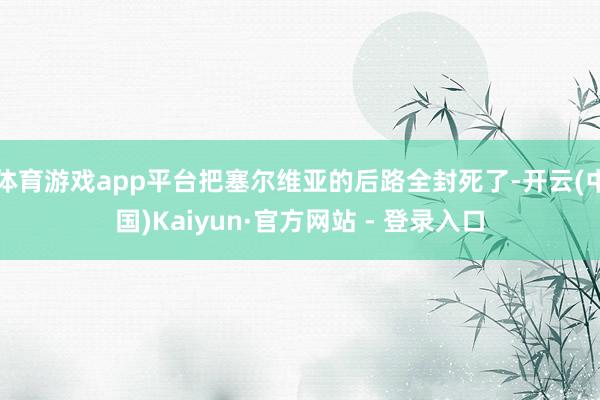 体育游戏app平台把塞尔维亚的后路全封死了-开云(中国)Kaiyun·官方网站 - 登录入口