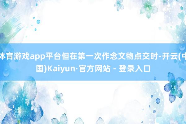 体育游戏app平台但在第一次作念文物点交时-开云(中国)Kaiyun·官方网站 - 登录入口