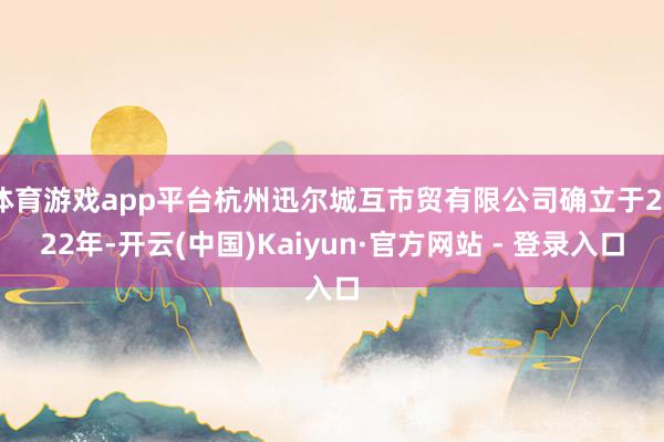 体育游戏app平台杭州迅尔城互市贸有限公司确立于2022年-开云(中国)Kaiyun·官方网站 - 登录入口