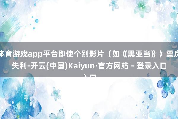 体育游戏app平台即使个别影片（如《黑亚当》）票房失利-开云(中国)Kaiyun·官方网站 - 登录入口