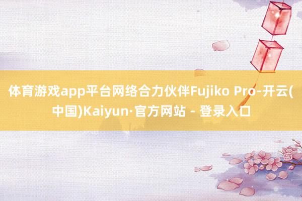 体育游戏app平台网络合力伙伴Fujiko Pro-开云(中国)Kaiyun·官方网站 - 登录入口