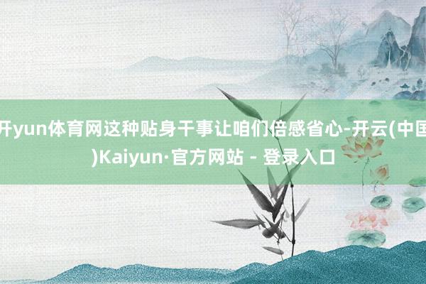 开yun体育网这种贴身干事让咱们倍感省心-开云(中国)Kaiyun·官方网站 - 登录入口