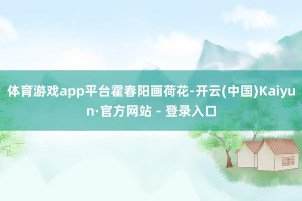 体育游戏app平台霍春阳画荷花-开云(中国)Kaiyun·官方网站 - 登录入口