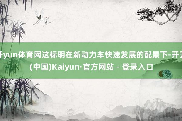 开yun体育网这标明在新动力车快速发展的配景下-开云(中国)Kaiyun·官方网站 - 登录入口