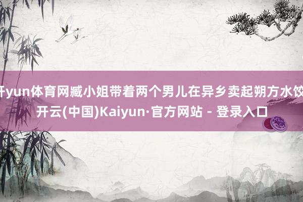 开yun体育网臧小姐带着两个男儿在异乡卖起朔方水饺-开云(中国)Kaiyun·官方网站 - 登录入口