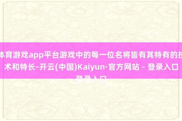 体育游戏app平台游戏中的每一位名将皆有其特有的技术和特长-开云(中国)Kaiyun·官方网站 - 登录入口