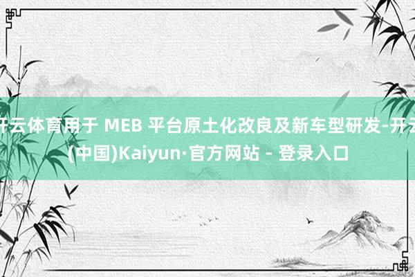 开云体育用于 MEB 平台原土化改良及新车型研发-开云(中国)Kaiyun·官方网站 - 登录入口