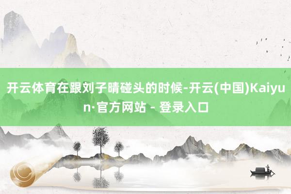 开云体育在跟刘子晴碰头的时候-开云(中国)Kaiyun·官方网站 - 登录入口