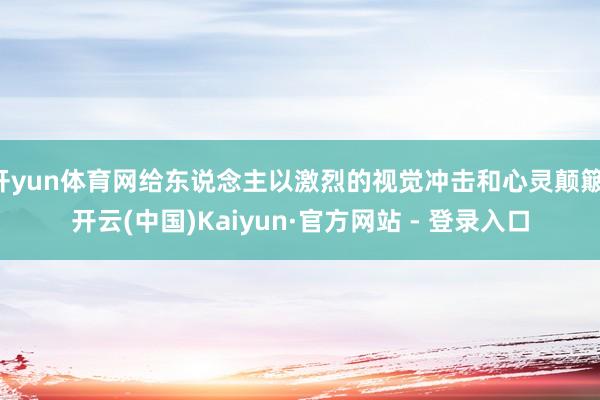 开yun体育网给东说念主以激烈的视觉冲击和心灵颠簸-开云(中国)Kaiyun·官方网站 - 登录入口