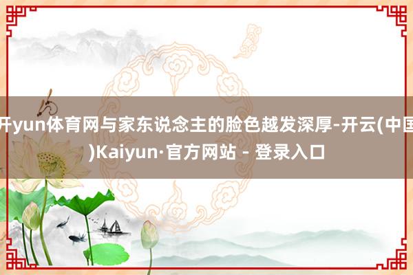 开yun体育网与家东说念主的脸色越发深厚-开云(中国)Kaiyun·官方网站 - 登录入口
