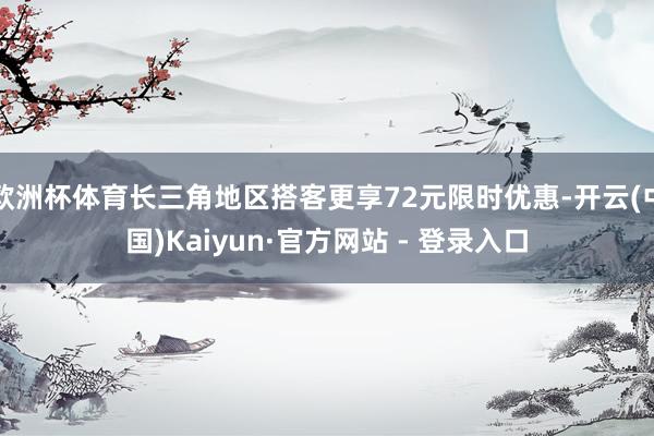 欧洲杯体育长三角地区搭客更享72元限时优惠-开云(中国)Kaiyun·官方网站 - 登录入口
